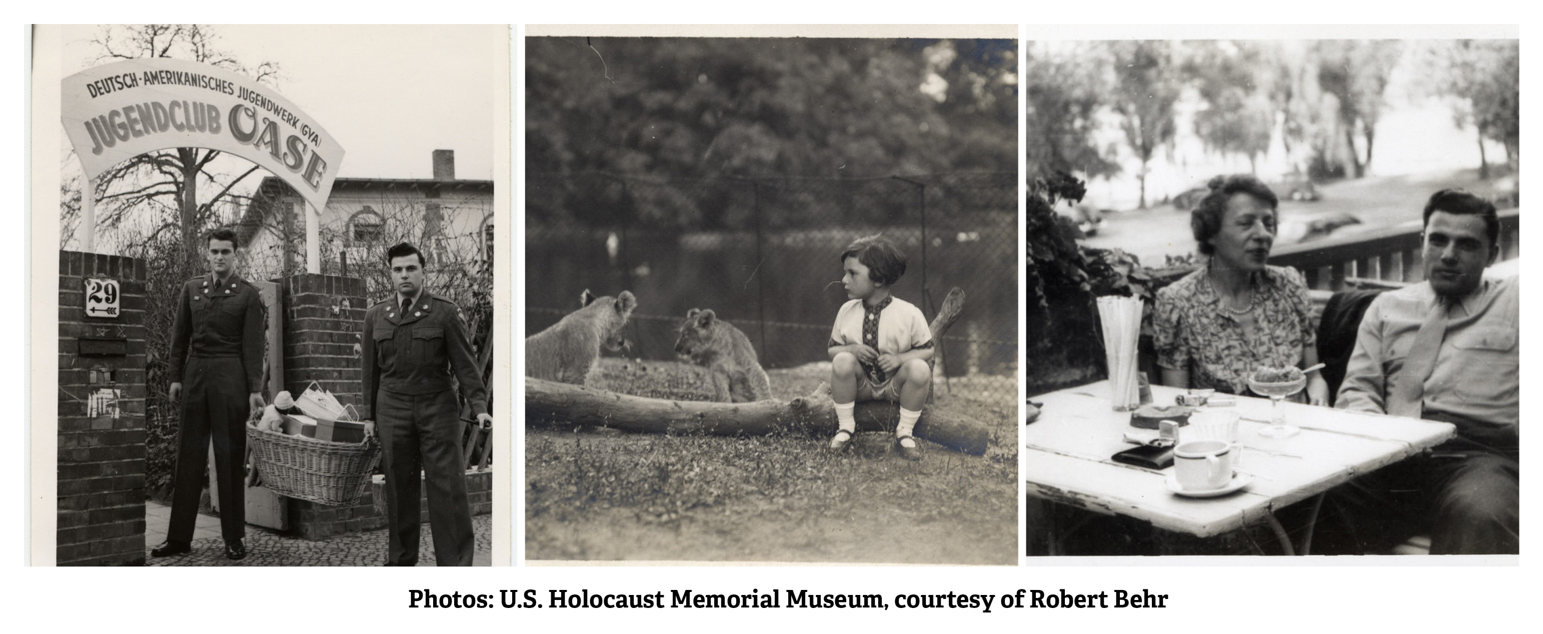 Three photos of from the U.S. Holocaust Memorial Museum, courtesy of Robert Behr. Left to right: 1. Robert Behr (a German Jewish survivor who later joined the US Army) and another American soldier pose outside the German-American Youth Club. After joining the US Army Robert Behr was tasked to run a German youth club to teach democratic values. 2. A young Robert Behr circa 1926-1929 sits on a log in front of two lion cubs at the Berlin petting zoo. 3. Robert Behr sits next to his mother at a table on an outdoor balcony in Berlin circa 1947-1950.